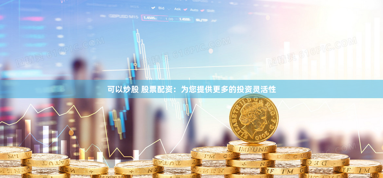 可以炒股 股票配资：为您提供更多的投资灵活性