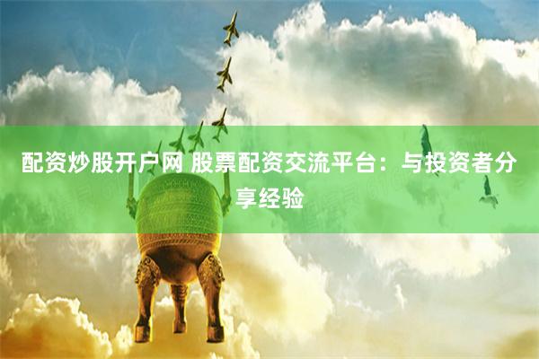 配资炒股开户网 股票配资交流平台：与投资者分享经验