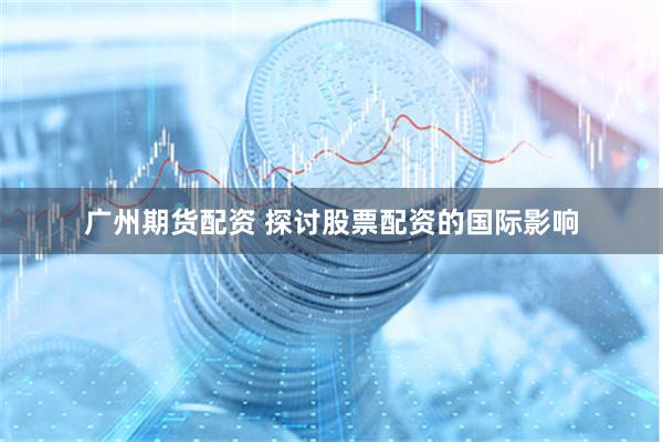 广州期货配资 探讨股票配资的国际影响