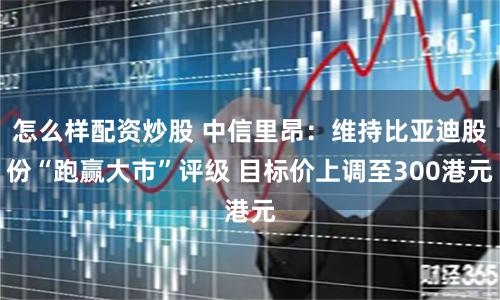 怎么样配资炒股 中信里昂：维持比亚迪股份“跑赢大市”评级 目标价上调至300港元