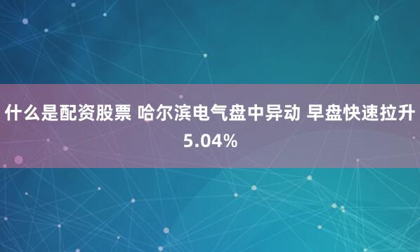 什么是配资股票 哈尔滨电气盘中异动 早盘快速拉升5.04%