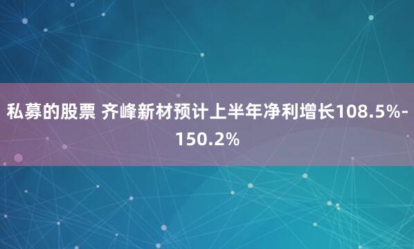 私募的股票 齐峰新材预计上半年净利增长108.5%-150.2%