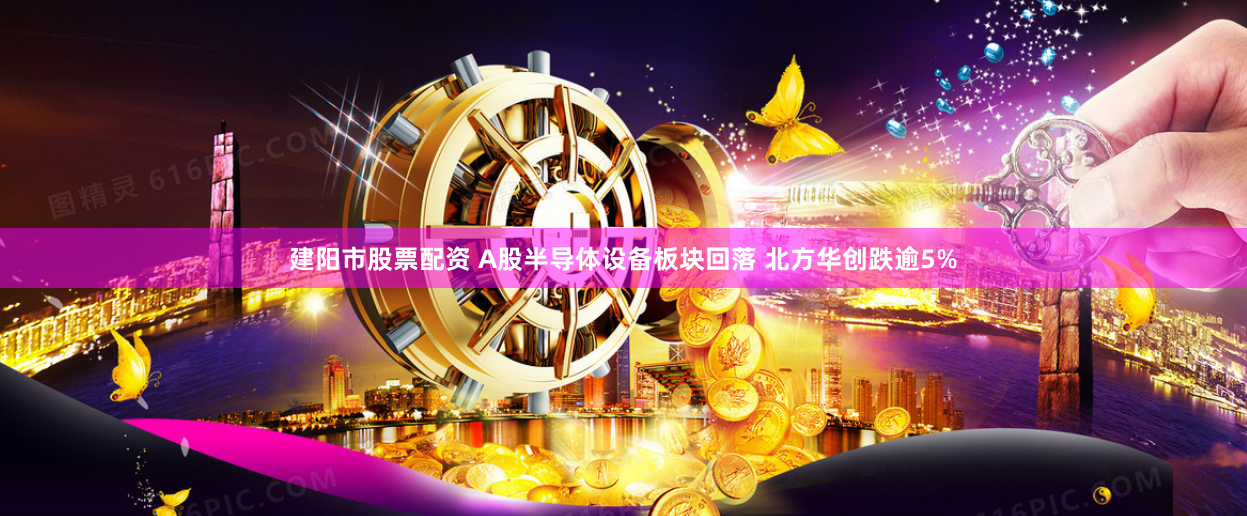 建阳市股票配资 A股半导体设备板块回落 北方华创跌逾5%