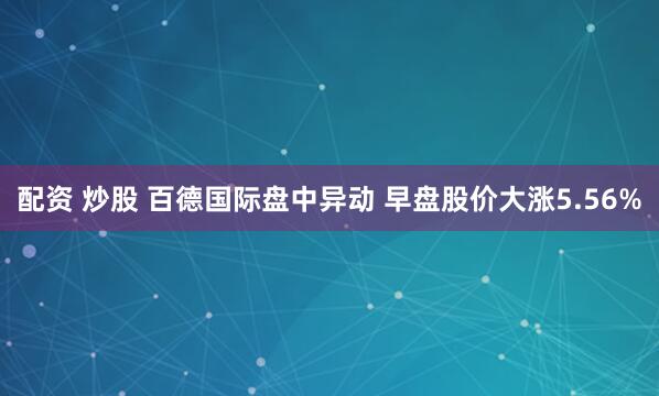配资 炒股 百德国际盘中异动 早盘股价大涨5.56%