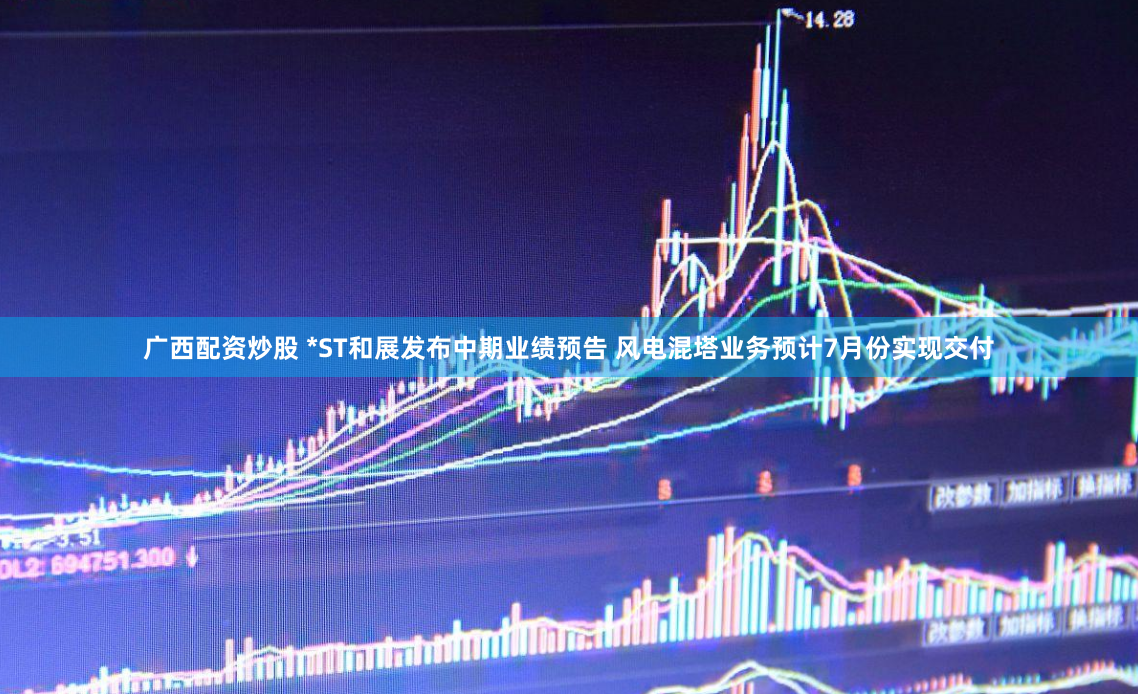 广西配资炒股 *ST和展发布中期业绩预告 风电混塔业务预计7月份实现交付
