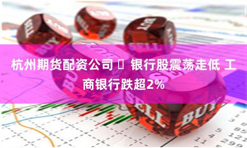 杭州期货配资公司 ​银行股震荡走低 工商银行跌超2%