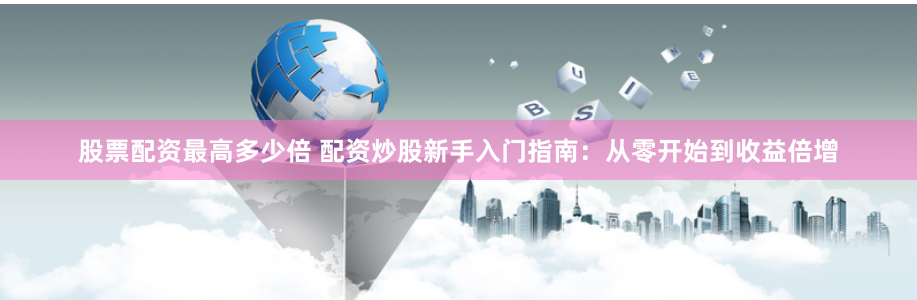 股票配资最高多少倍 配资炒股新手入门指南：从零开始到收益倍增
