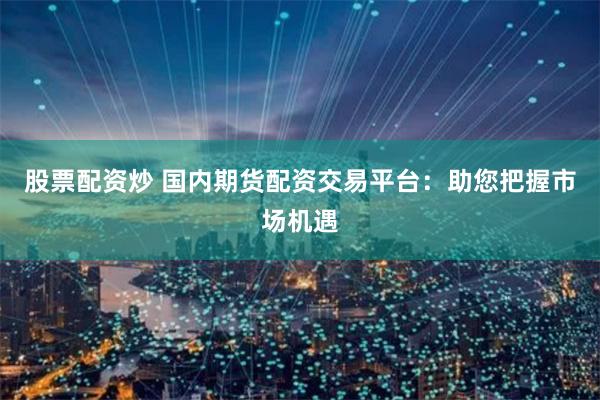 股票配资炒 国内期货配资交易平台：助您把握市场机遇