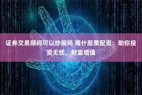证券交易顾问可以炒股吗 喀什股票配资:助你投资无忧,财富增值
