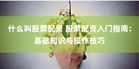 什么叫股票配资 股票配资入门指南：基础知识与操作技巧