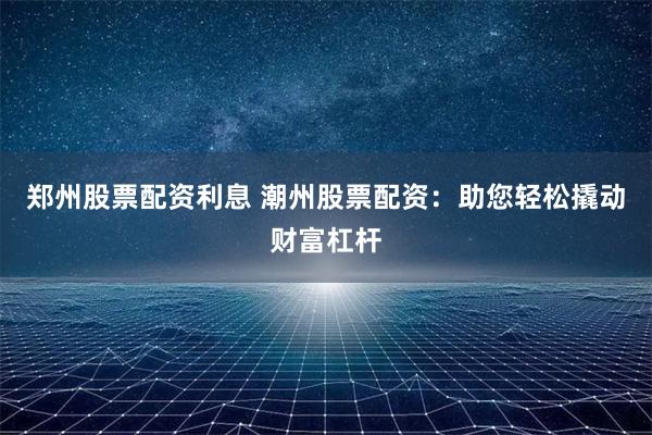 郑州股票配资利息 潮州股票配资：助您轻松撬动财富杠杆