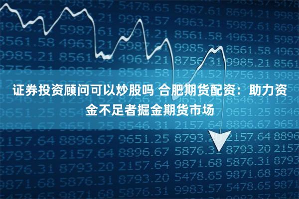 证券投资顾问可以炒股吗 合肥期货配资：助力资金不足者掘金期货市场