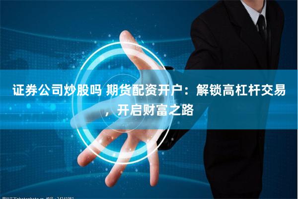 证券公司炒股吗 期货配资开户：解锁高杠杆交易，开启财富之路