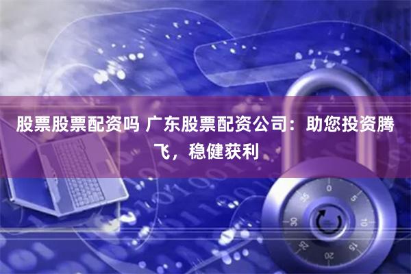 股票股票配资吗 广东股票配资公司：助您投资腾飞，稳健获利