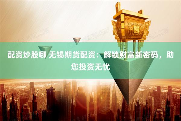 配资炒股哪 无锡期货配资：解锁财富新密码，助您投资无忧