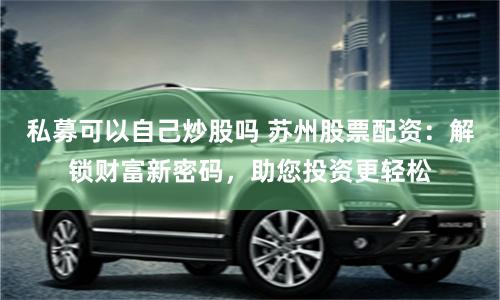 私募可以自己炒股吗 苏州股票配资：解锁财富新密码，助您投资更轻松