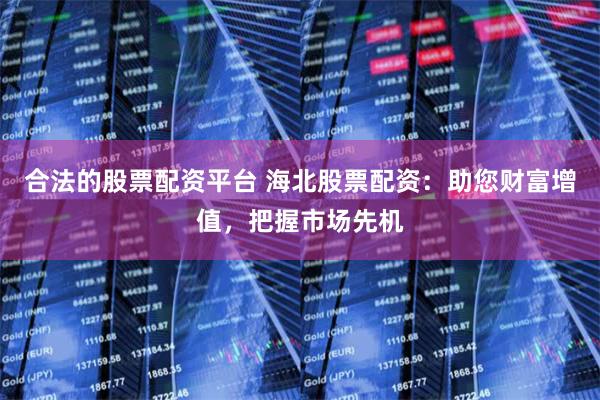 合法的股票配资平台 海北股票配资：助您财富增值，把握市场先机