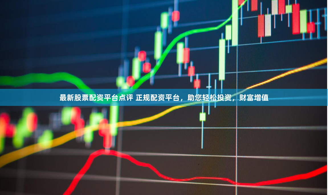 最新股票配资平台点评 正规配资平台，助您轻松投资，财富增值