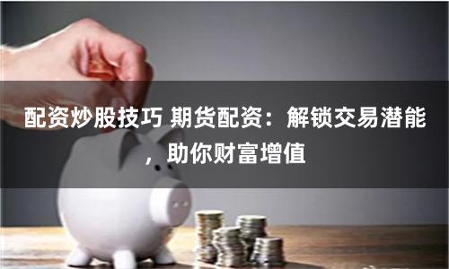 配资炒股技巧 期货配资:解锁交易潜能,助你财富增值