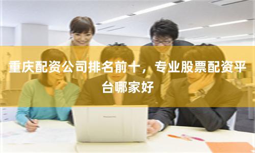 重庆配资公司排名前十，专业股票配资平台哪家好