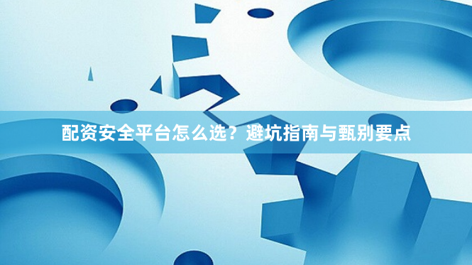 配资安全平台怎么选？避坑指南与甄别要点