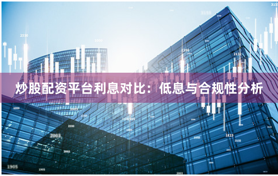 炒股配资平台利息对比：低息与合规性分析